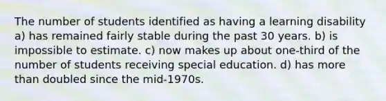 The number of students identified as having a learning disability a) has remained fairly stable during the past 30 years. b) is impossible to estimate. c) now makes up about one-third of the number of students receiving special education. d) has more than doubled since the mid-1970s.