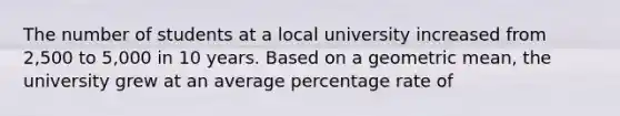 The number of students at a local university increased from 2,500 to 5,000 in 10 years. Based on a geometric mean, the university grew at an average percentage rate of