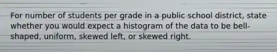 For number of students per grade in a public school district​, state whether you would expect a histogram of the data to be​ bell-shaped, uniform, skewed​ left, or skewed right.