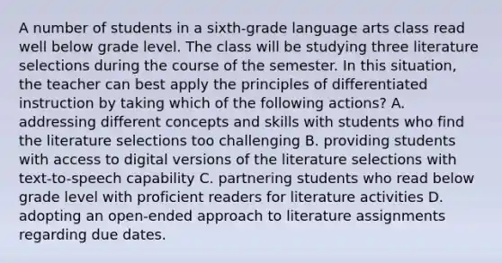 A number of students in a sixth-grade language arts class read well below grade level. The class will be studying three literature selections during the course of the semester. In this situation, the teacher can best apply the principles of differentiated instruction by taking which of the following actions? A. addressing different concepts and skills with students who find the literature selections too challenging B. providing students with access to digital versions of the literature selections with text-to-speech capability C. partnering students who read below grade level with proficient readers for literature activities D. adopting an open-ended approach to literature assignments regarding due dates.