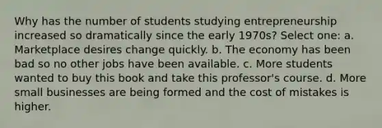 Why has the number of students studying entrepreneurship increased so dramatically since the early 1970s? Select one: a. Marketplace desires change quickly. b. The economy has been bad so no other jobs have been available. c. More students wanted to buy this book and take this professor's course. d. More small businesses are being formed and the cost of mistakes is higher.