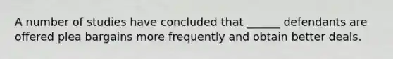 A number of studies have concluded that ______ defendants are offered plea bargains more frequently and obtain better deals.