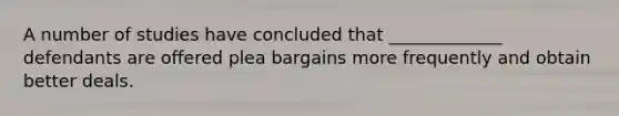 A number of studies have concluded that _____________ defendants are offered plea bargains more frequently and obtain better deals.