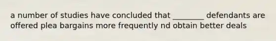 a number of studies have concluded that ________ defendants are offered plea bargains more frequently nd obtain better deals
