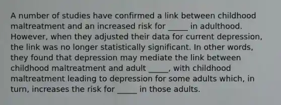 A number of studies have confirmed a link between childhood maltreatment and an increased risk for _____ in adulthood. However, when they adjusted their data for current depression, the link was no longer statistically significant. In other words, they found that depression may mediate the link between childhood maltreatment and adult _____, with childhood maltreatment leading to depression for some adults which, in turn, increases the risk for _____ in those adults.