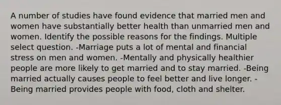 A number of studies have found evidence that married men and women have substantially better health than unmarried men and women. Identify the possible reasons for the findings. Multiple select question. -Marriage puts a lot of mental and financial stress on men and women. -Mentally and physically healthier people are more likely to get married and to stay married. -Being married actually causes people to feel better and live longer. -Being married provides people with food, cloth and shelter.