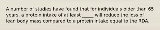 A number of studies have found that for individuals older than 65 years, a protein intake of at least _____ will reduce the loss of lean body mass compared to a protein intake equal to the RDA.