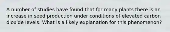 A number of studies have found that for many plants there is an increase in seed production under conditions of elevated carbon dioxide levels. What is a likely explanation for this phenomenon?