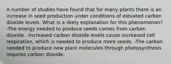 A number of studies have found that for many plants there is an increase in seed production under conditions of elevated carbon dioxide levels. What is a likely explanation for this phenomenon? -The energy needed to produce seeds comes from carbon dioxide. -Increased carbon dioxide levels cause increased cell respiration, which is needed to produce more seeds. -The carbon needed to produce new plant molecules through photosynthesis requires carbon dioxide.