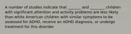 A number of studies indicate that _______ and ________ children with significant attention and activity problems are less likely than white American children with similar symptoms to be assessed for ADHD, receive an ADHD diagnosis, or undergo treatment for this disorder