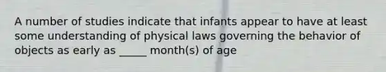 A number of studies indicate that infants appear to have at least some understanding of physical laws governing the behavior of objects as early as _____ month(s) of age