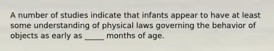 A number of studies indicate that infants appear to have at least some understanding of physical laws governing the behavior of objects as early as _____ months of age.