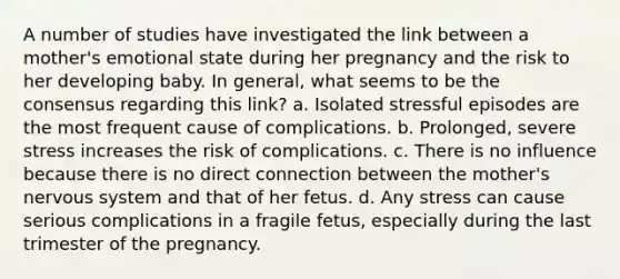 A number of studies have investigated the link between a mother's emotional state during her pregnancy and the risk to her developing baby. In general, what seems to be the consensus regarding this link? a. Isolated stressful episodes are the most frequent cause of complications. b. Prolonged, severe stress increases the risk of complications. c. There is no influence because there is no direct connection between the mother's nervous system and that of her fetus. d. Any stress can cause serious complications in a fragile fetus, especially during the last trimester of the pregnancy.