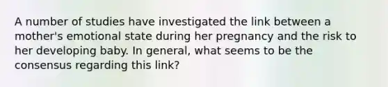 A number of studies have investigated the link between a mother's emotional state during her pregnancy and the risk to her developing baby. In general, what seems to be the consensus regarding this link?