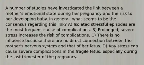 A number of studies have investigated the link between a mother's emotional state during her pregnancy and the risk to her developing baby. In general, what seems to be the consensus regarding this link? A) Isolated stressful episodes are the most frequent cause of complications. B) Prolonged, severe stress increases the risk of complications. C) There is no influence because there are no direct connection between the mother's nervous system and that of her fetus. D) Any stress can cause severe complications in the fragile fetus, especially during the last trimester of the pregnancy.