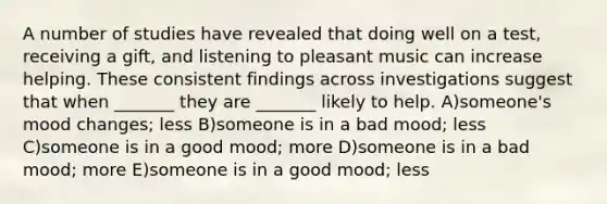 A number of studies have revealed that doing well on a test, receiving a gift, and listening to pleasant music can increase helping. These consistent findings across investigations suggest that when _______ they are _______ likely to help. A)someone's mood changes; less B)someone is in a bad mood; less C)someone is in a good mood; more D)someone is in a bad mood; more E)someone is in a good mood; less