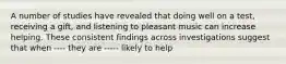 A number of studies have revealed that doing well on a test, receiving a gift, and listening to pleasant music can increase helping. These consistent findings across investigations suggest that when ---- they are ----- likely to help