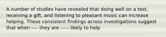 A number of studies have revealed that doing well on a test, receiving a gift, and listening to pleasant music can increase helping. These consistent findings across investigations suggest that when ---- they are ----- likely to help