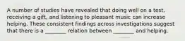 A number of studies have revealed that doing well on a test, receiving a gift, and listening to pleasant music can increase helping. These consistent findings across investigations suggest that there is a ________ relation between ________ and helping.