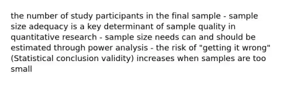 the number of study participants in the final sample - sample size adequacy is a key determinant of sample quality in quantitative research - sample size needs can and should be estimated through power analysis - the risk of "getting it wrong" (Statistical conclusion validity) increases when samples are too small