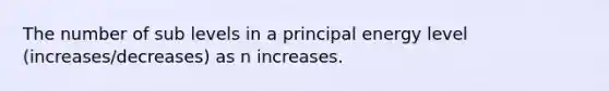 The number of sub levels in a principal energy level (increases/decreases) as n increases.