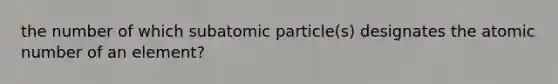 the number of which subatomic particle(s) designates the atomic number of an element?