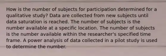 How is the number of subjects for participation determined for a qualitative study? Data are collected from new subjects until data saturation is reached. The number of subjects is the number available at a specific location. The number of subjects is the number available within the researcher's specified time frame. A power analysis of data collected in a pilot study is used to determine the number.