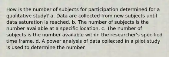 How is the number of subjects for participation determined for a qualitative study? a. Data are collected from new subjects until data saturation is reached. b. The number of subjects is the number available at a specific location. c. The number of subjects is the number available within the researcher's specified time frame. d. A power analysis of data collected in a pilot study is used to determine the number.