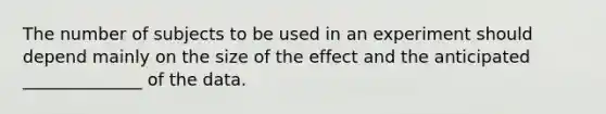 The number of subjects to be used in an experiment should depend mainly on the size of the effect and the anticipated ______________ of the data.