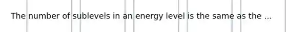 The number of sublevels in an energy level is the same as the ...