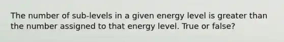 The number of sub-levels in a given energy level is greater than the number assigned to that energy level. True or false?