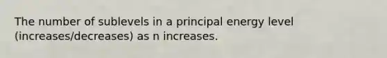 The number of sublevels in a principal energy level (increases/decreases) as n increases.