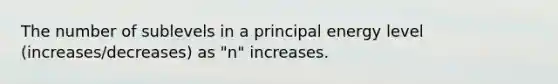 The number of sublevels in a principal energy level (increases/decreases) as "n" increases.