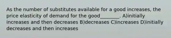 As the number of substitutes available for a good increases, the price elasticity of demand for the good________. A)initially increases and then decreases B)decreases C)increases D)initially decreases and then increases