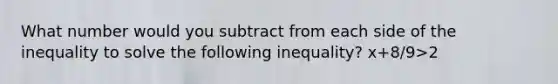 What number would you subtract from each side of the inequality to solve the following inequality? x+8/9>2