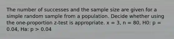 The number of successes and the sample size are given for a simple random sample from a population. Decide whether using the one-proportion z-test is appropriate. x = 3, n = 80, H0: p = 0.04, Ha: p > 0.04