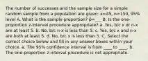 The number of successes and the sample size for a simple random sample from a population are given: x=45, n=150, 95% level A. What is the sample proportion? p̂=___ B. Is the one-proportion z-interval procedure appropriate? a. Yes, b/c x or n-x are at least 5. b. No, b/c n-x is less than 5. c. Yes, b/c x and n-x are both at least 5. d. No, b/c x is less than 5. C. Select the correct choice below and fill in any answer boxes within your choice. a. The 95% confidence interval is from ____ to ____. b. The one-proportion z-interval procedure is not appropriate.