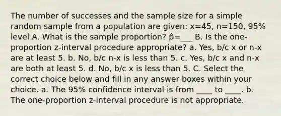 The number of successes and the sample size for a simple random sample from a population are given: x=45, n=150, 95% level A. What is the sample proportion? p̂=___ B. Is the one-proportion z-interval procedure appropriate? a. Yes, b/c x or n-x are at least 5. b. No, b/c n-x is less than 5. c. Yes, b/c x and n-x are both at least 5. d. No, b/c x is less than 5. C. Select the correct choice below and fill in any answer boxes within your choice. a. The 95% confidence interval is from ____ to ____. b. The one-proportion z-interval procedure is not appropriate.