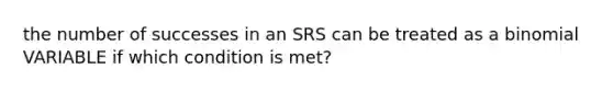 the number of successes in an SRS can be treated as a binomial VARIABLE if which condition is met?