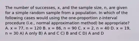 The number of successes, x, and the sample size, n, are given for a simple random sample from a population. In which of the following cases would using the one-proportion z-interval procedure (i.e., normal approximation method) be appropriate? A. x = 77, n = 120 B. x = 86, n = 90 C. x = 2, n = 40 D. x = 19, n = 30 A) A only B) A and C C) B and C D) A and D