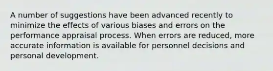 A number of suggestions have been advanced recently to minimize the effects of various biases and errors on the performance appraisal process. When errors are reduced, more accurate information is available for personnel decisions and personal development.