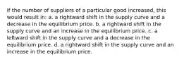 If the number of suppliers of a particular good increased, this would result in: a. a rightward shift in the supply curve and a decrease in the equilibrium price. b. a rightward shift in the supply curve and an increase in the equilibrium price. c. a leftward shift in the supply curve and a decrease in the equilibrium price. d. a rightward shift in the supply curve and an increase in the equilibrium price.