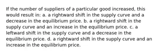 If the number of suppliers of a particular good increased, this would result in: a. a rightward shift in the supply curve and a decrease in the equilibrium price. b. a rightward shift in the supply curve and an increase in the equilibrium price. c. a leftward shift in the supply curve and a decrease in the equilibrium price. d. a rightward shift in the supply curve and an increase in the equilibrium price.