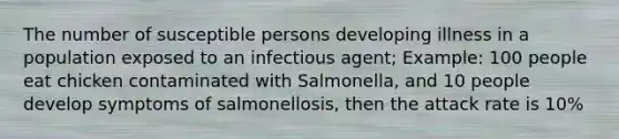 The number of susceptible persons developing illness in a population exposed to an infectious agent; Example: 100 people eat chicken contaminated with Salmonella, and 10 people develop symptoms of salmonellosis, then the attack rate is 10%