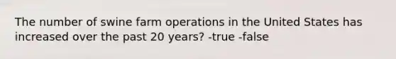 The number of swine farm operations in the United States has increased over the past 20 years? -true -false