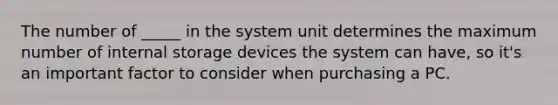 The number of _____ in the system unit determines the maximum number of internal storage devices the system can have, so it's an important factor to consider when purchasing a PC.