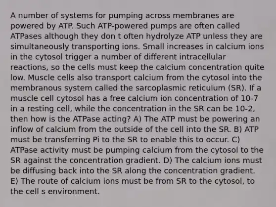 A number of systems for pumping across membranes are powered by ATP. Such ATP-powered pumps are often called ATPases although they don t often hydrolyze ATP unless they are simultaneously transporting ions. Small increases in calcium ions in the cytosol trigger a number of different intracellular reactions, so the cells must keep the calcium concentration quite low. Muscle cells also transport calcium from the cytosol into the membranous system called the sarcoplasmic reticulum (SR). If a muscle cell cytosol has a free calcium ion concentration of 10-7 in a resting cell, while the concentration in the SR can be 10-2, then how is the ATPase acting? A) The ATP must be powering an inflow of calcium from the outside of the cell into the SR. B) ATP must be transferring Pi to the SR to enable this to occur. C) ATPase activity must be pumping calcium from the cytosol to the SR against the concentration gradient. D) The calcium ions must be diffusing back into the SR along the concentration gradient. E) The route of calcium ions must be from SR to the cytosol, to the cell s environment.