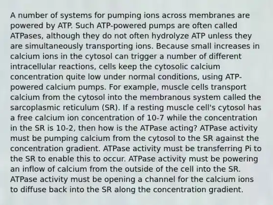 A number of systems for pumping ions across membranes are powered by ATP. Such ATP-powered pumps are often called ATPases, although they do not often hydrolyze ATP unless they are simultaneously transporting ions. Because small increases in calcium ions in the cytosol can trigger a number of different intracellular reactions, cells keep the cytosolic calcium concentration quite low under normal conditions, using ATP-powered calcium pumps. For example, muscle cells transport calcium from the cytosol into the membranous system called the sarcoplasmic reticulum (SR). If a resting muscle cell's cytosol has a free calcium ion concentration of 10-7 while the concentration in the SR is 10-2, then how is the ATPase acting? ATPase activity must be pumping calcium from the cytosol to the SR against the concentration gradient. ATPase activity must be transferring Pi to the SR to enable this to occur. ATPase activity must be powering an inflow of calcium from the outside of the cell into the SR. ATPase activity must be opening a channel for the calcium ions to diffuse back into the SR along the concentration gradient.