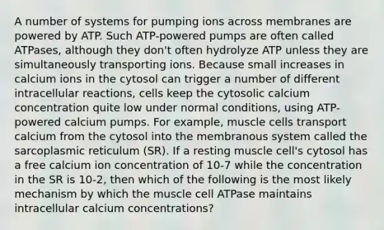 A number of systems for pumping ions across membranes are powered by ATP. Such ATP-powered pumps are often called ATPases, although they don't often hydrolyze ATP unless they are simultaneously transporting ions. Because small increases in calcium ions in the cytosol can trigger a number of different intracellular reactions, cells keep the cytosolic calcium concentration quite low under normal conditions, using ATP-powered calcium pumps. For example, muscle cells transport calcium from the cytosol into the membranous system called the sarcoplasmic reticulum (SR). If a resting muscle cell's cytosol has a free calcium ion concentration of 10-7 while the concentration in the SR is 10-2, then which of the following is the most likely mechanism by which the muscle cell ATPase maintains intracellular calcium concentrations?