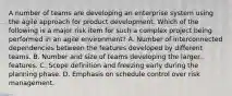 A number of teams are developing an enterprise system using the agile approach for product development. Which of the following is a major risk item for such a complex project being performed in an agile environment? A. Number of interconnected dependencies between the features developed by different teams. B. Number and size of teams developing the larger features. C. Scope definition and freezing early during the planning phase. D. Emphasis on schedule control over risk management.